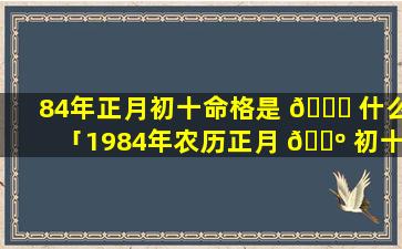 84年正月初十命格是 🐒 什么「1984年农历正月 🌺 初十是什么命」